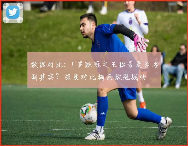 数据对比：C罗欧冠之王称号是否名副其实？深度对比梅西欧冠战绩