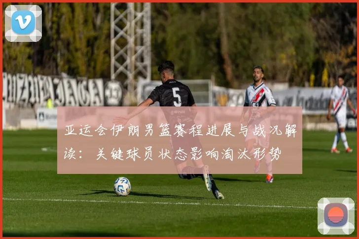 亚运会伊朗男篮赛程进展与战况解读：关键球员状态影响淘汰形势