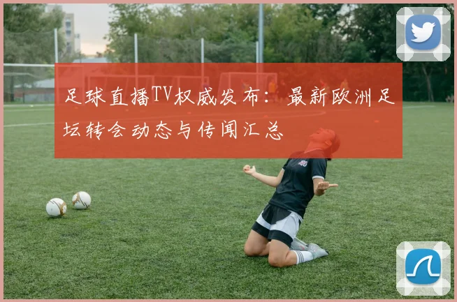 足球直播TV权威发布：最新欧洲足坛转会动态与传闻汇总